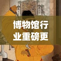 博物馆行业重磅更新，今日最新动态揭秘！