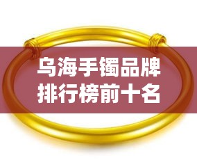 乌海手镯品牌排行榜前十名，选购不再迷茫！