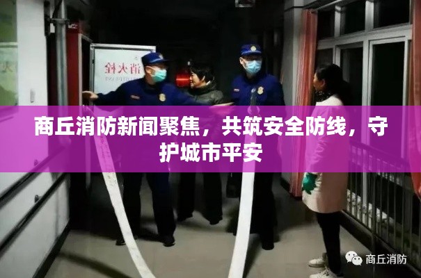 商丘消防新闻聚焦，共筑安全防线，守护城市平安