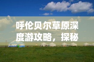 呼伦贝尔草原深度游攻略，探秘大草原的绝美风光与独特文化体验