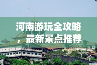 河南游玩全攻略，最新景点推荐与游玩指南