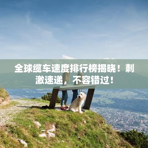 全球缆车速度排行榜揭晓！刺激速递，不容错过！
