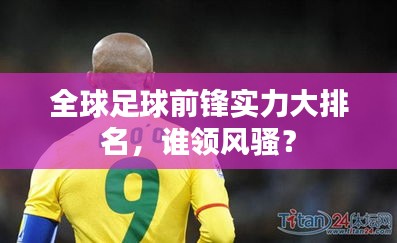 全球足球前锋实力大排名，谁领风骚？