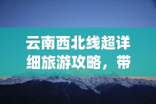 云南西北线超详细旅游攻略，带你畅游秘境！